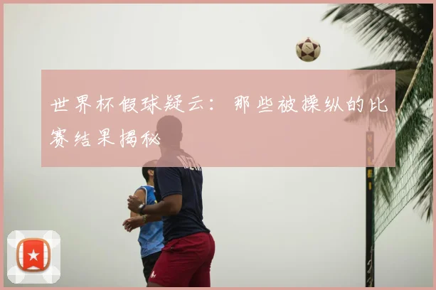 世界杯假球疑云：那些被操纵的比赛结果揭秘