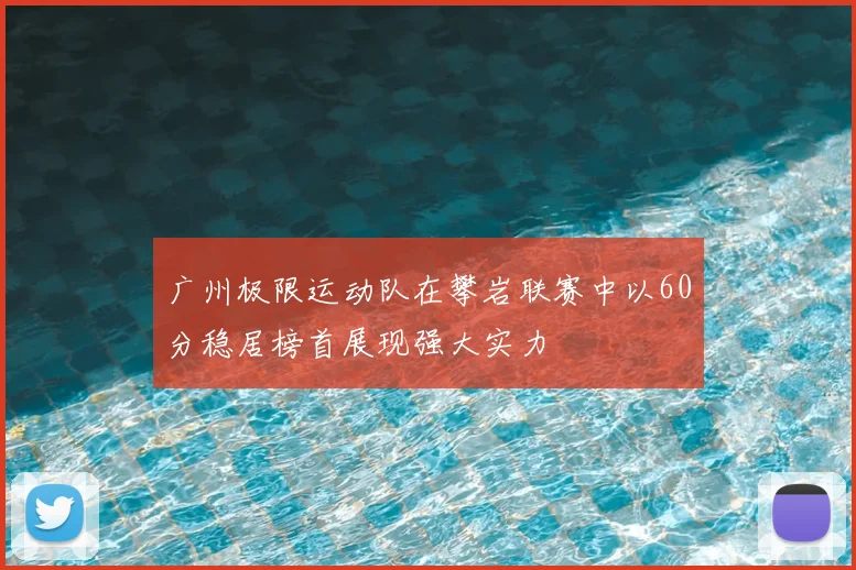 广州极限运动队在攀岩联赛中以60分稳居榜首展现强大实力