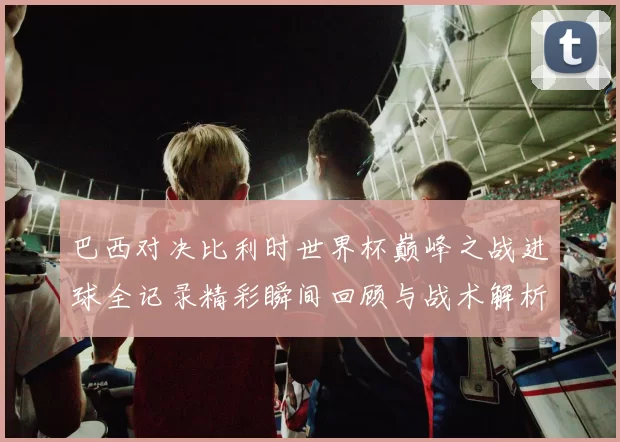 巴西对决比利时世界杯巅峰之战进球全记录精彩瞬间回顾与战术解析