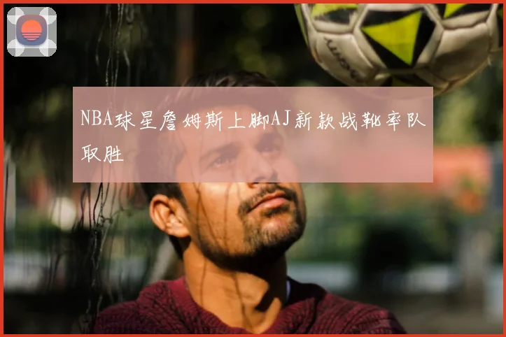 NBA球星詹姆斯上脚AJ新款战靴率队取胜