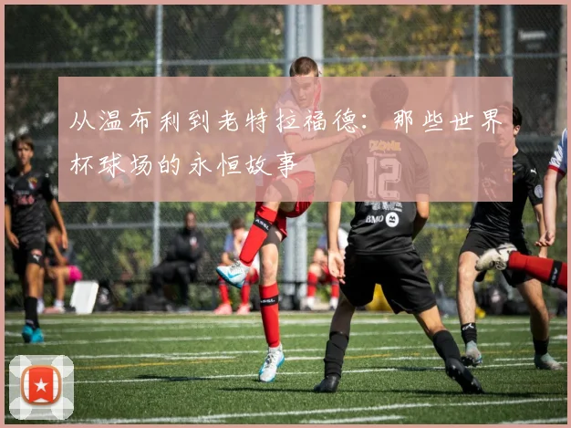 从温布利到老特拉福德：那些世界杯球场的永恒故事
