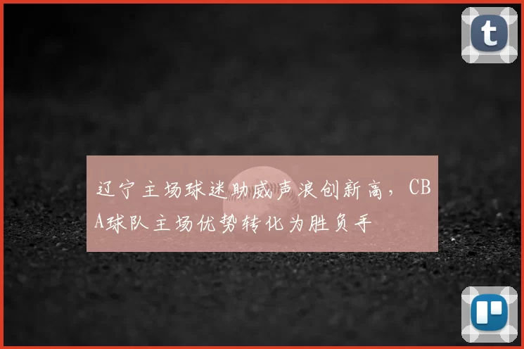 辽宁主场球迷助威声浪创新高，CBA球队主场优势转化为胜负手