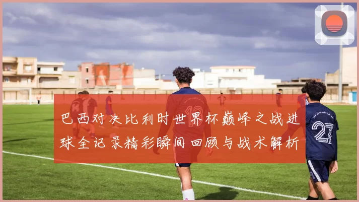 巴西对决比利时世界杯巅峰之战进球全记录精彩瞬间回顾与战术解析