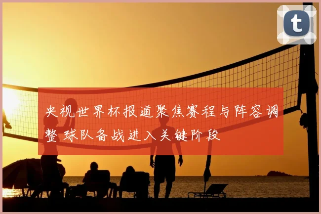 央视世界杯报道聚焦赛程与阵容调整 球队备战进入关键阶段
