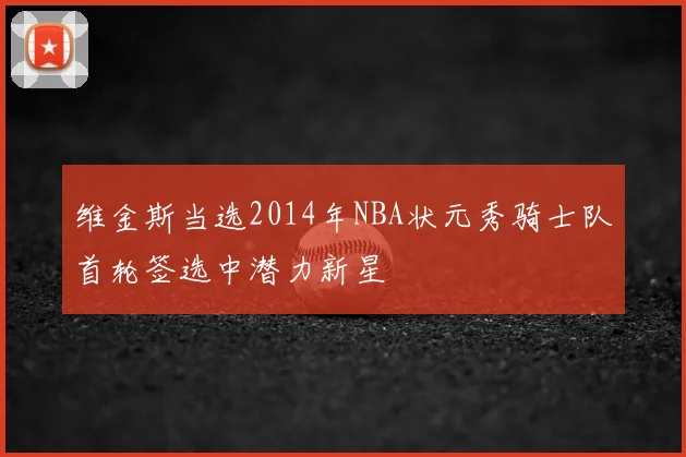 维金斯当选2014年NBA状元秀骑士队首轮签选中潜力新星