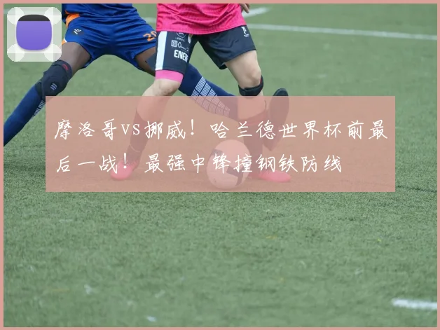 摩洛哥vs挪威！哈兰德世界杯前最后一战！最强中锋撞钢铁防线