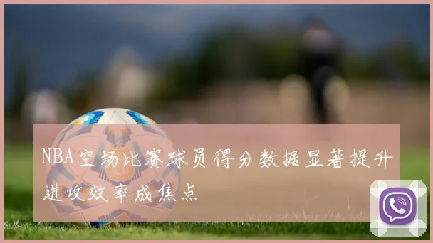 NBA空场比赛球员得分数据显著提升进攻效率成焦点