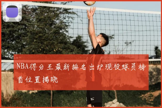 NBA得分王最新排名出炉现役球员榜首位置揭晓