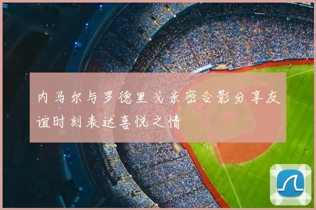 内马尔与罗德里戈亲密合影分享友谊时刻表达喜悦之情