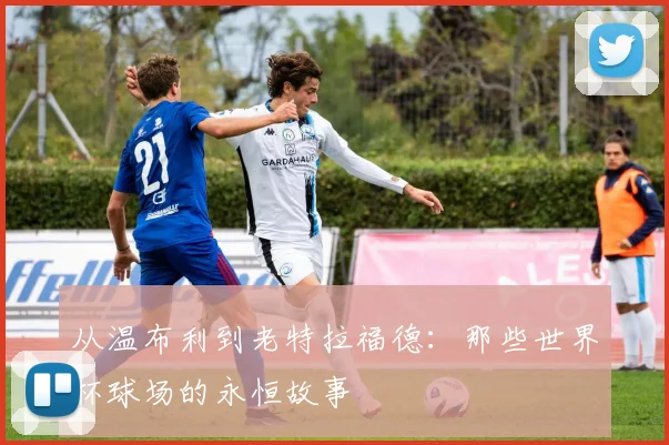 从温布利到老特拉福德：那些世界杯球场的永恒故事