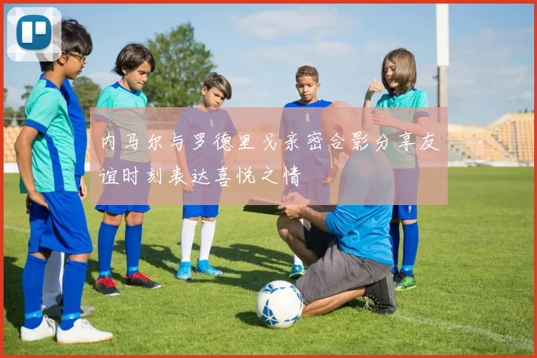 内马尔与罗德里戈亲密合影分享友谊时刻表达喜悦之情