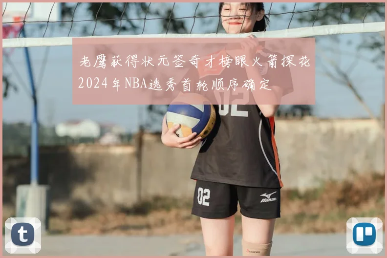 老鹰获得状元签奇才榜眼火箭探花2024年NBA选秀首轮顺序确定