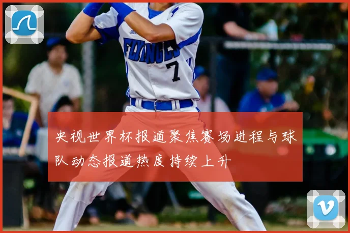 央视世界杯报道聚焦赛场进程与球队动态报道热度持续上升