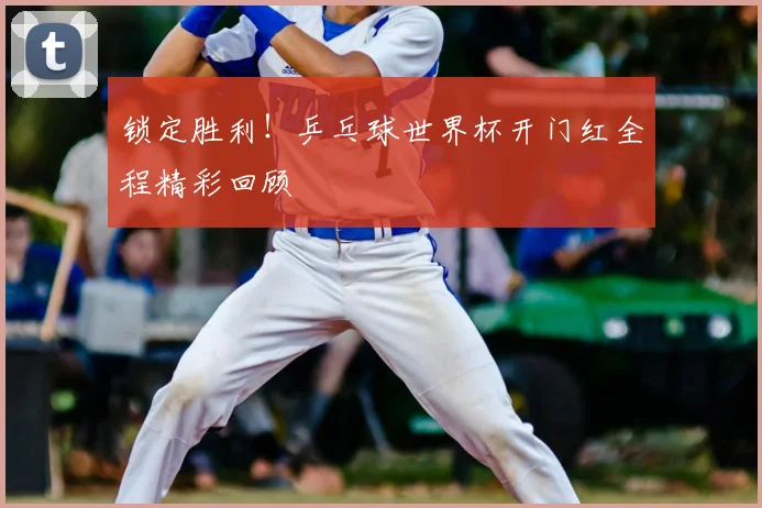 锁定胜利！乒乓球世界杯开门红全程精彩回顾