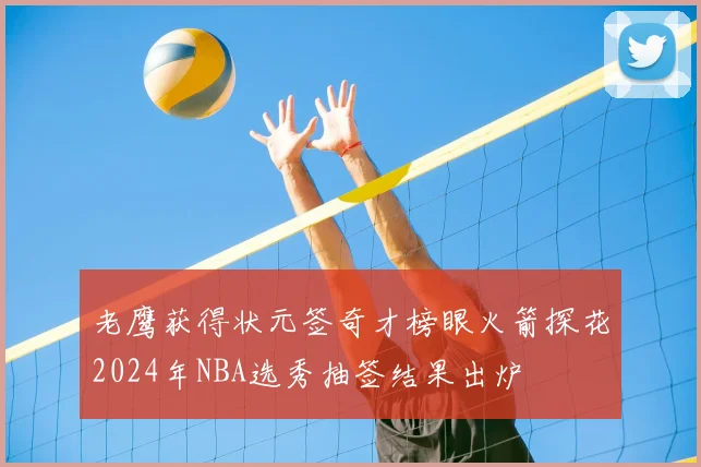 老鹰获得状元签奇才榜眼火箭探花2024年NBA选秀抽签结果出炉