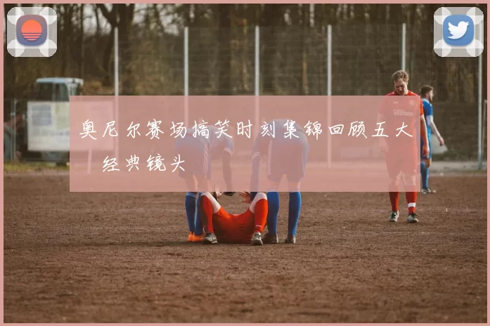 奥尼尔赛场搞笑时刻集锦回顾五大囧经典镜头