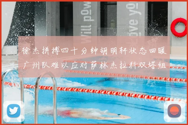徐杰拼搏四十分钟胡明轩状态回暖广州队难以应对萨林杰拉科双塔组合