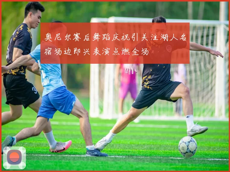 奥尼尔赛后舞蹈庆祝引关注湖人名宿场边即兴表演点燃全场