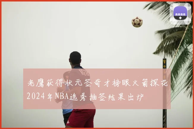 老鹰获得状元签奇才榜眼火箭探花2024年NBA选秀抽签结果出炉