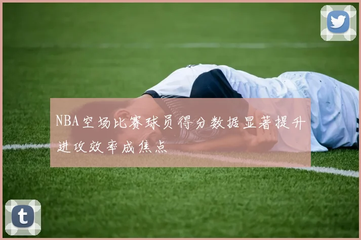 NBA空场比赛球员得分数据显著提升进攻效率成焦点