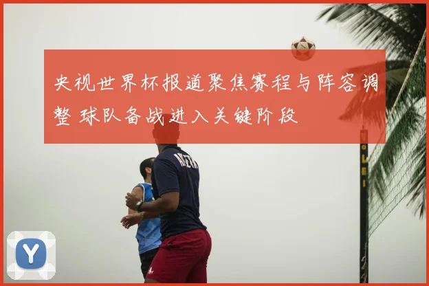 央视世界杯报道聚焦赛程与阵容调整 球队备战进入关键阶段