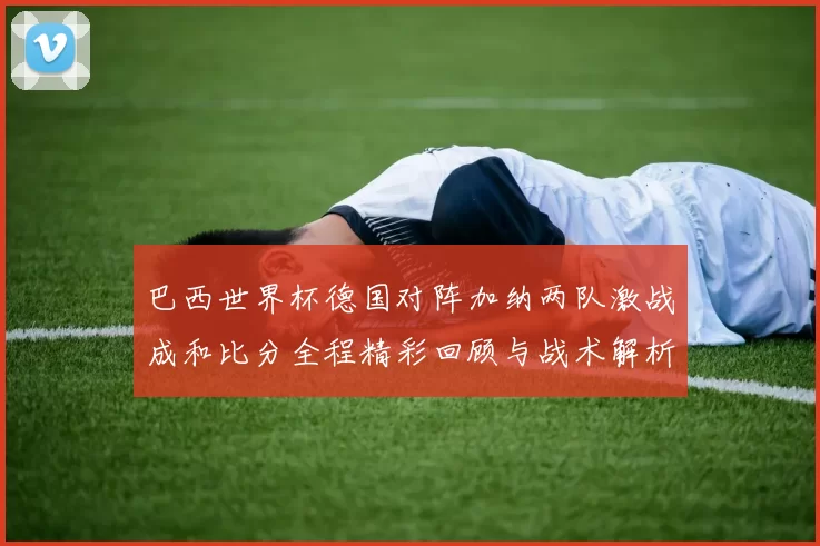 巴西世界杯德国对阵加纳两队激战成和比分全程精彩回顾与战术解析