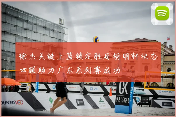 徐杰关键上篮锁定胜局胡明轩状态回暖助力广东系列赛成功