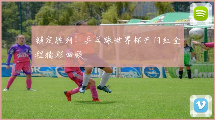锁定胜利！乒乓球世界杯开门红全程精彩回顾